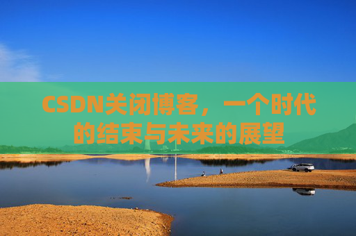 CSDN关闭博客，一个时代的结束与未来的展望